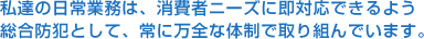 私達の日常業務は、消費者ニーズに即対応できるよう  総合防犯として、常に万全な体制で取り組んでいます。