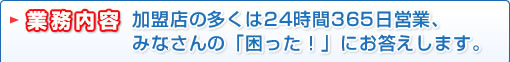 業務内容　加盟店の多くは24時間365日営業、みなさんの「困った！」にお答えします。