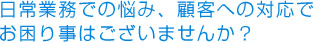 日常業務での悩み、顧客への対応でお困り事はございませんか？