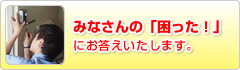 みなさんの「困った！」にお答えいたします。